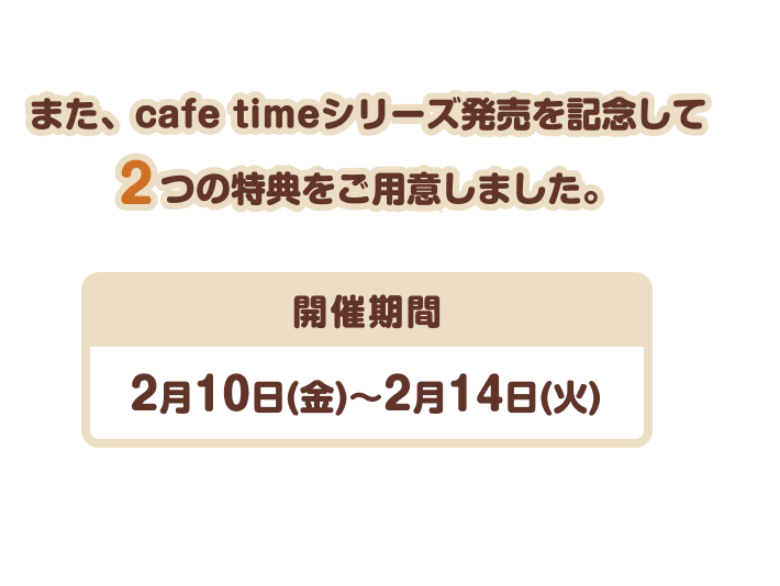 また、cafe timeシリーズ発売を記念して2つの特典をご用意しました。 開催期間 2月10日(金) 〜 2月14日(火)